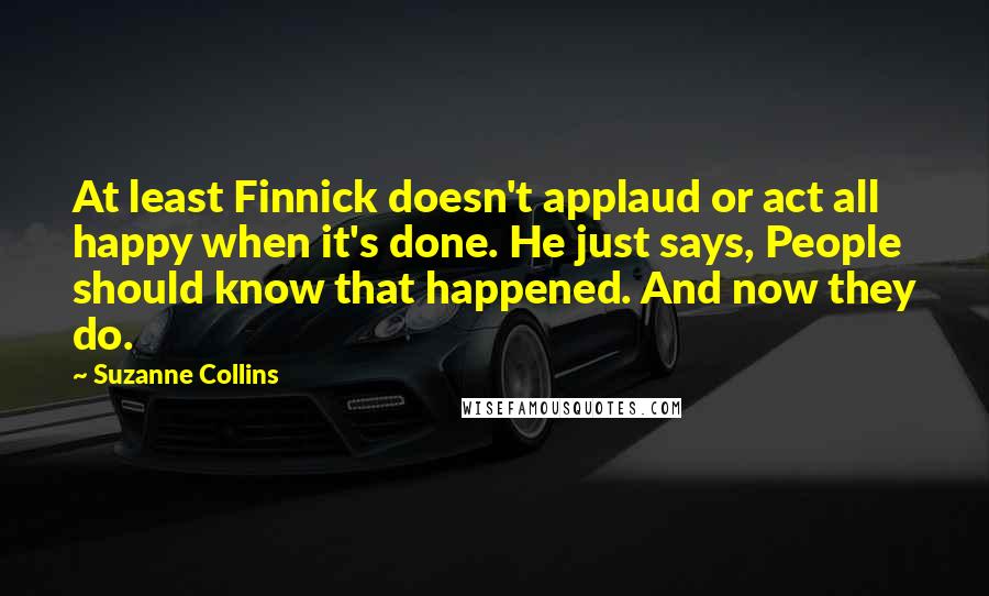 Suzanne Collins Quotes: At least Finnick doesn't applaud or act all happy when it's done. He just says, People should know that happened. And now they do.