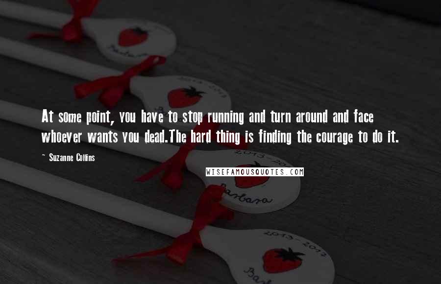 Suzanne Collins Quotes: At some point, you have to stop running and turn around and face whoever wants you dead.The hard thing is finding the courage to do it.