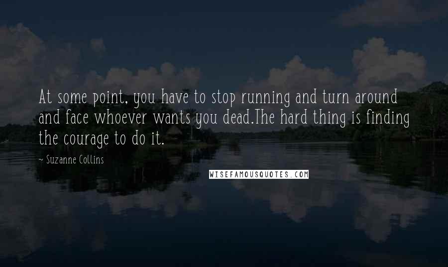 Suzanne Collins Quotes: At some point, you have to stop running and turn around and face whoever wants you dead.The hard thing is finding the courage to do it.