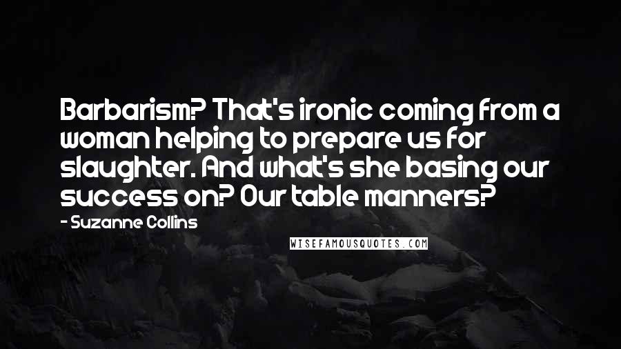 Suzanne Collins Quotes: Barbarism? That's ironic coming from a woman helping to prepare us for slaughter. And what's she basing our success on? Our table manners?