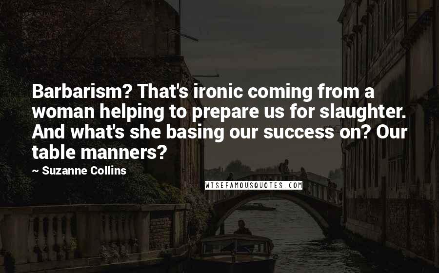 Suzanne Collins Quotes: Barbarism? That's ironic coming from a woman helping to prepare us for slaughter. And what's she basing our success on? Our table manners?