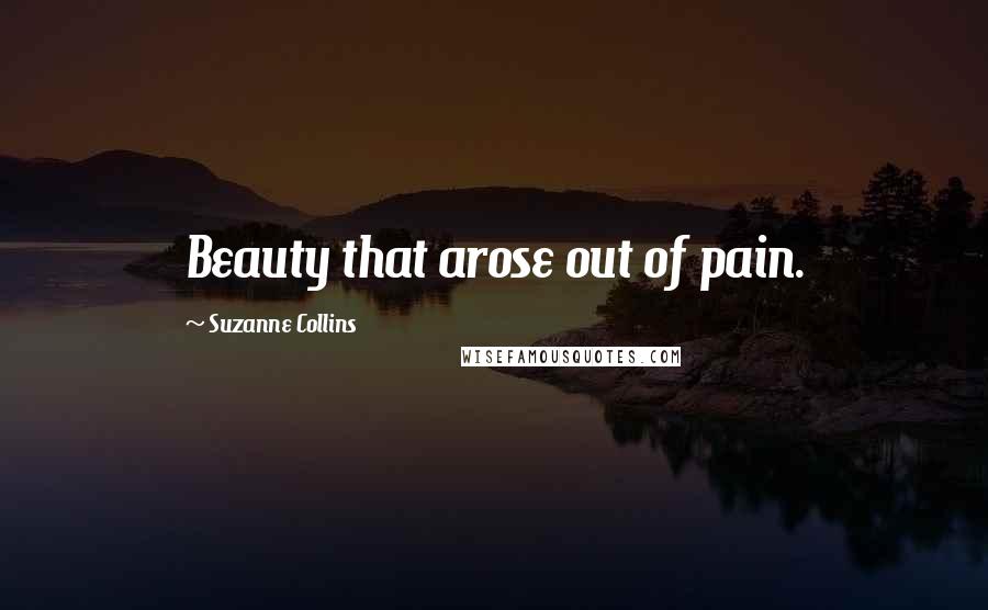 Suzanne Collins Quotes: Beauty that arose out of pain.