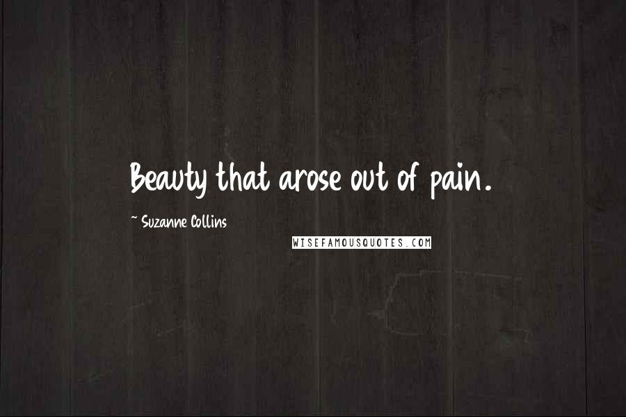 Suzanne Collins Quotes: Beauty that arose out of pain.