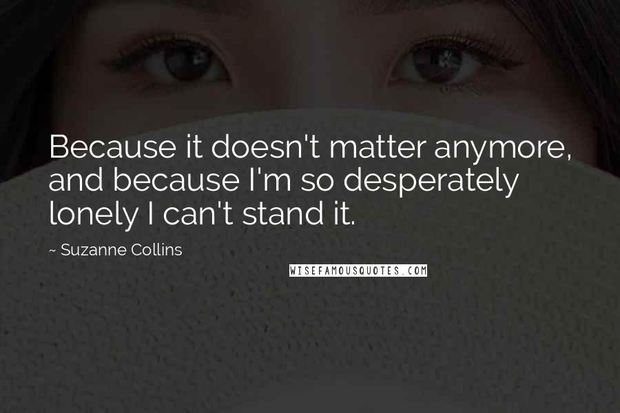 Suzanne Collins Quotes: Because it doesn't matter anymore, and because I'm so desperately lonely I can't stand it.