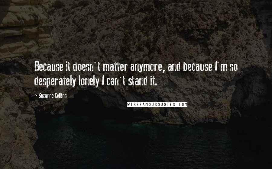 Suzanne Collins Quotes: Because it doesn't matter anymore, and because I'm so desperately lonely I can't stand it.