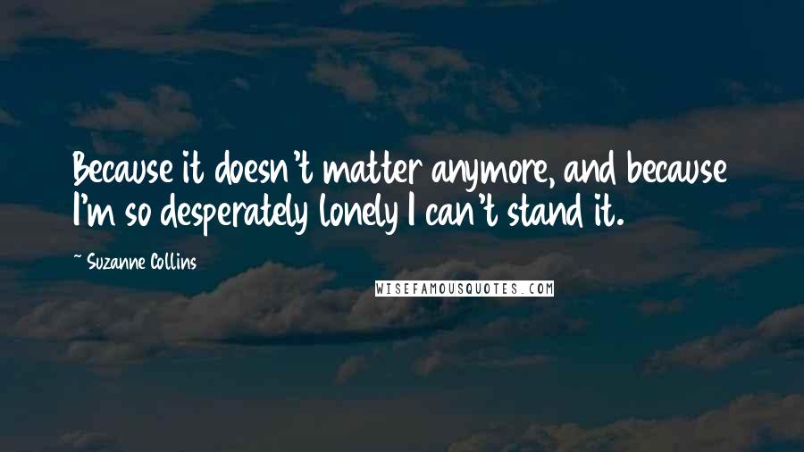 Suzanne Collins Quotes: Because it doesn't matter anymore, and because I'm so desperately lonely I can't stand it.