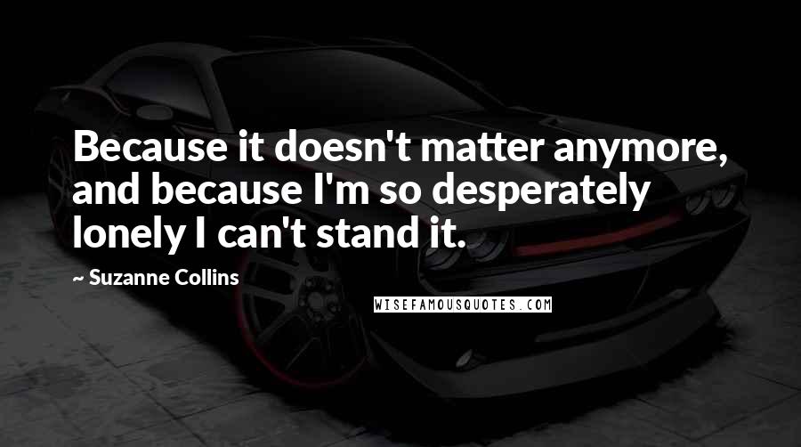 Suzanne Collins Quotes: Because it doesn't matter anymore, and because I'm so desperately lonely I can't stand it.