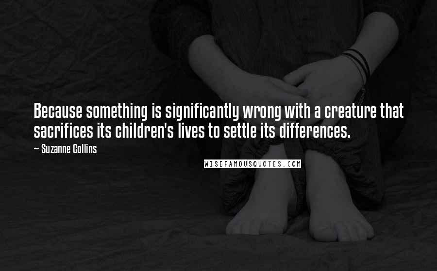 Suzanne Collins Quotes: Because something is significantly wrong with a creature that sacrifices its children's lives to settle its differences.