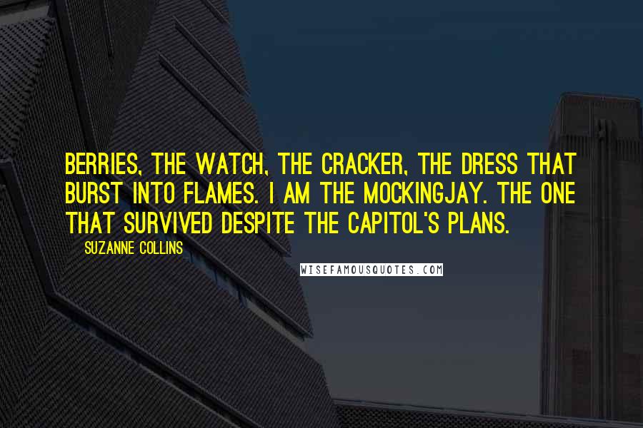 Suzanne Collins Quotes: berries, the watch, the cracker, the dress that burst into flames. I am the mockingjay. The one that survived despite the Capitol's plans.