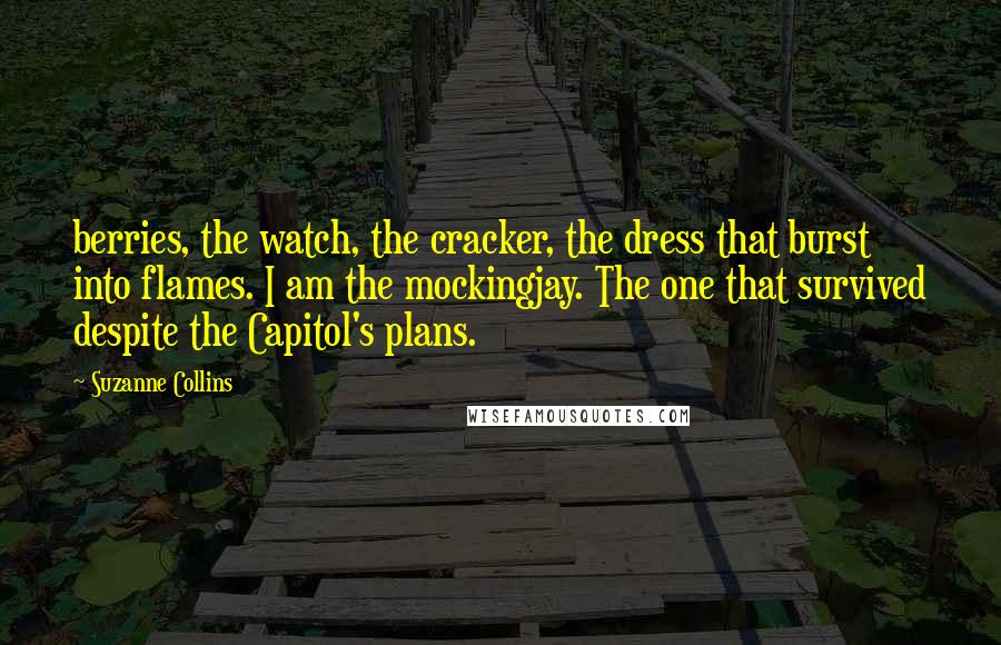 Suzanne Collins Quotes: berries, the watch, the cracker, the dress that burst into flames. I am the mockingjay. The one that survived despite the Capitol's plans.