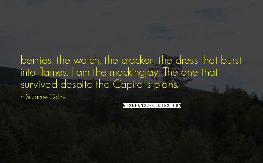 Suzanne Collins Quotes: berries, the watch, the cracker, the dress that burst into flames. I am the mockingjay. The one that survived despite the Capitol's plans.