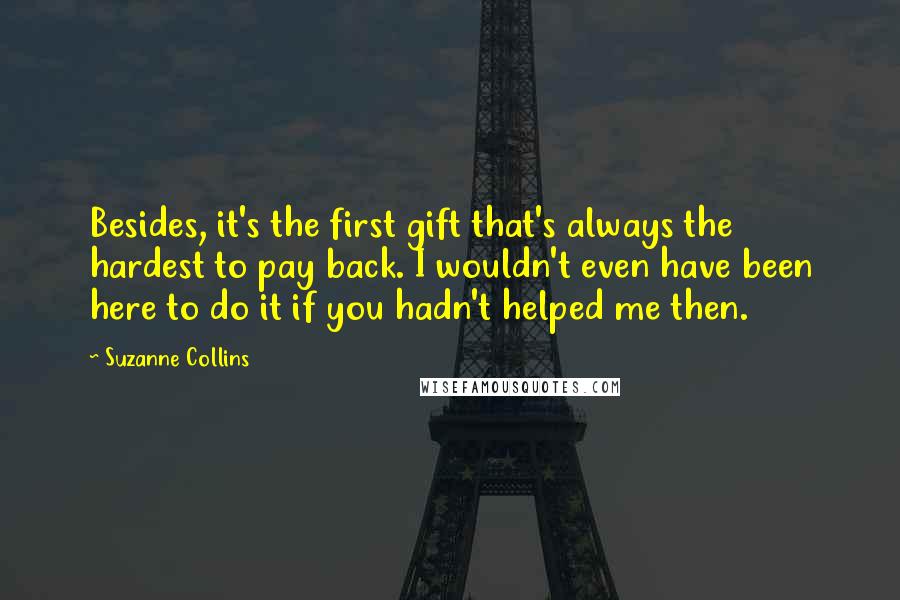 Suzanne Collins Quotes: Besides, it's the first gift that's always the hardest to pay back. I wouldn't even have been here to do it if you hadn't helped me then.