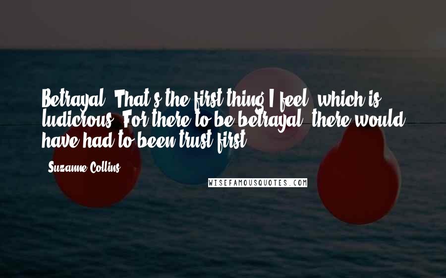 Suzanne Collins Quotes: Betrayal. That's the first thing I feel, which is ludicrous. For there to be betrayal, there would have had to been trust first.