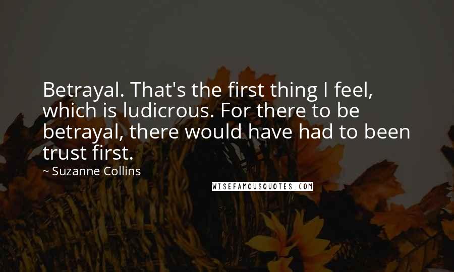 Suzanne Collins Quotes: Betrayal. That's the first thing I feel, which is ludicrous. For there to be betrayal, there would have had to been trust first.