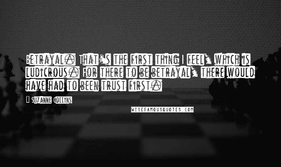 Suzanne Collins Quotes: Betrayal. That's the first thing I feel, which is ludicrous. For there to be betrayal, there would have had to been trust first.