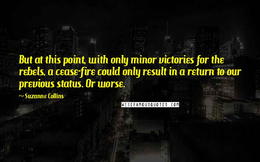 Suzanne Collins Quotes: But at this point, with only minor victories for the rebels, a cease-fire could only result in a return to our previous status. Or worse.