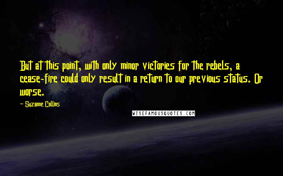 Suzanne Collins Quotes: But at this point, with only minor victories for the rebels, a cease-fire could only result in a return to our previous status. Or worse.