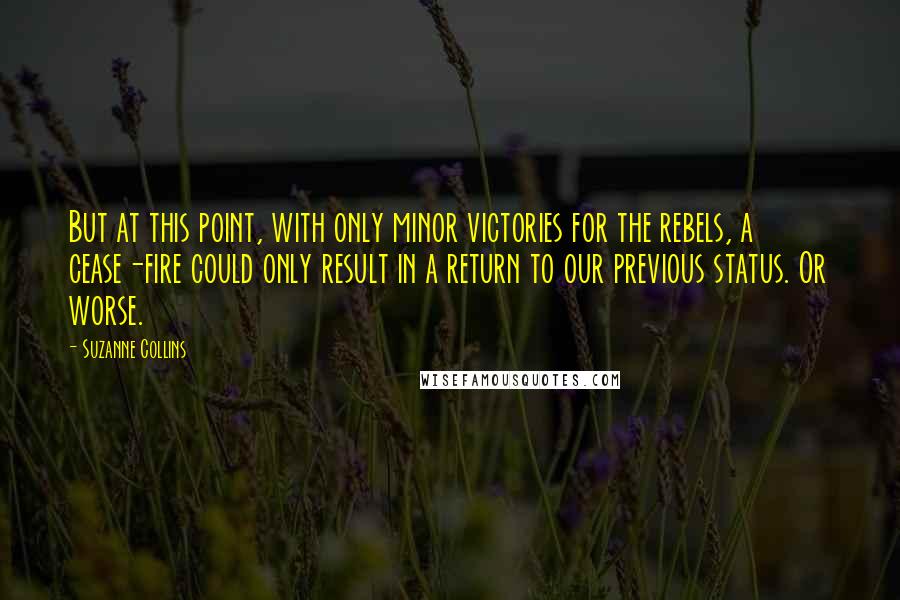 Suzanne Collins Quotes: But at this point, with only minor victories for the rebels, a cease-fire could only result in a return to our previous status. Or worse.