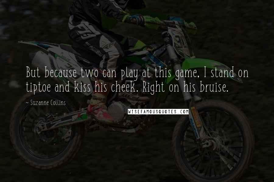 Suzanne Collins Quotes: But because two can play at this game, I stand on tiptoe and kiss his cheek. Right on his bruise.