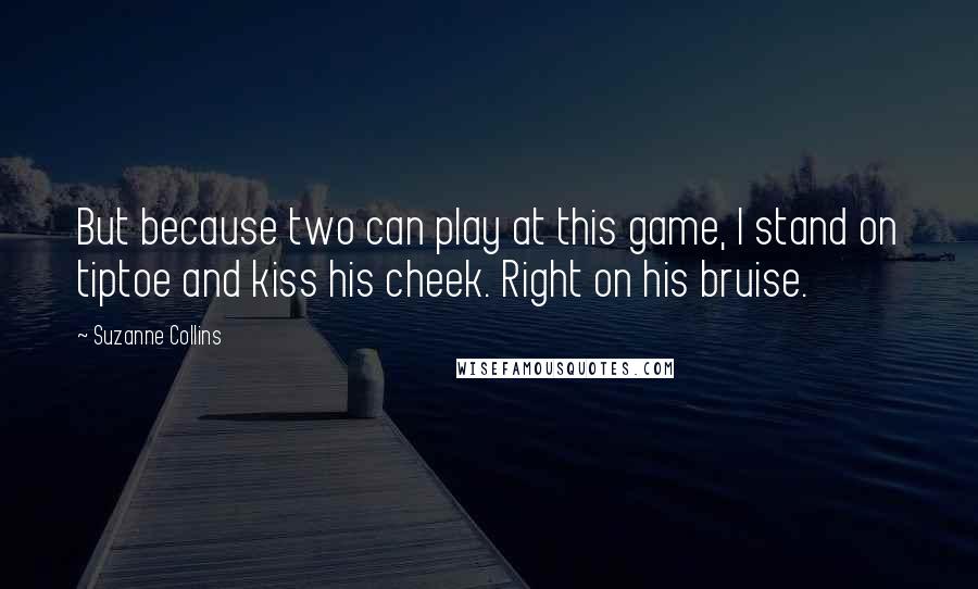 Suzanne Collins Quotes: But because two can play at this game, I stand on tiptoe and kiss his cheek. Right on his bruise.