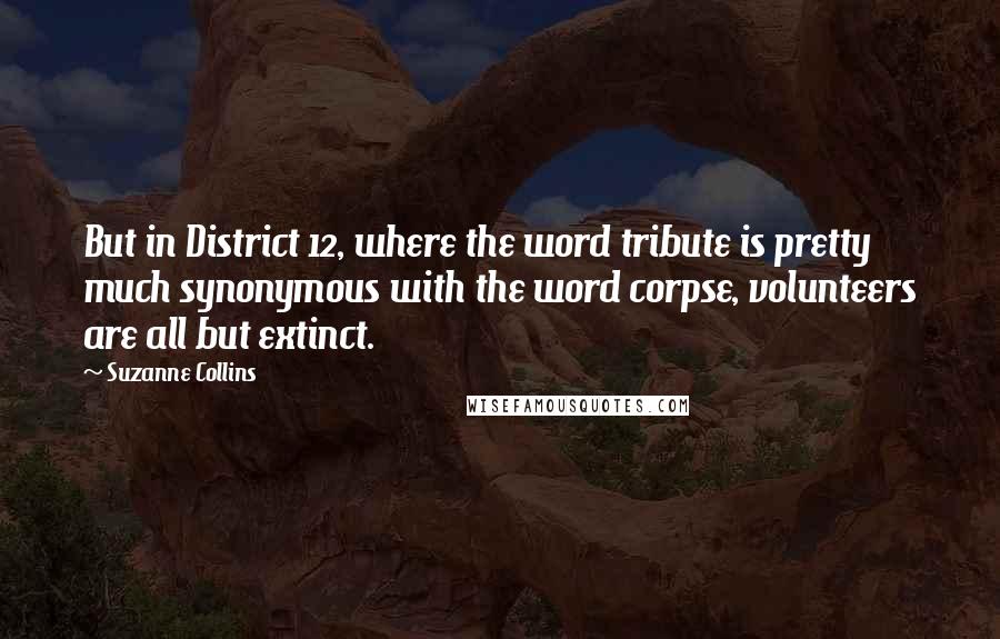 Suzanne Collins Quotes: But in District 12, where the word tribute is pretty much synonymous with the word corpse, volunteers are all but extinct.