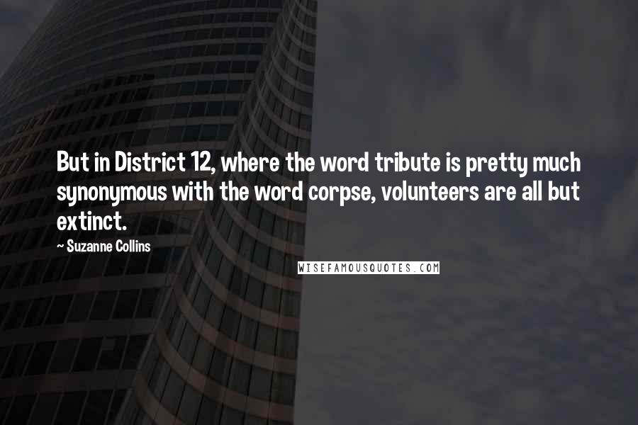 Suzanne Collins Quotes: But in District 12, where the word tribute is pretty much synonymous with the word corpse, volunteers are all but extinct.