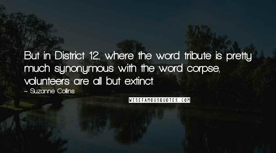 Suzanne Collins Quotes: But in District 12, where the word tribute is pretty much synonymous with the word corpse, volunteers are all but extinct.