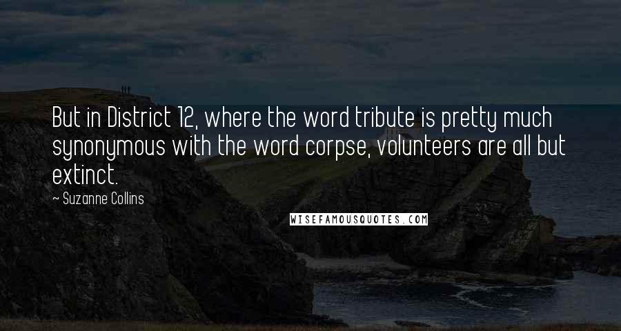 Suzanne Collins Quotes: But in District 12, where the word tribute is pretty much synonymous with the word corpse, volunteers are all but extinct.