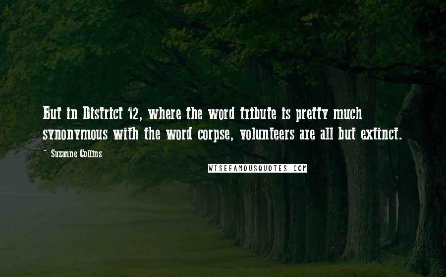 Suzanne Collins Quotes: But in District 12, where the word tribute is pretty much synonymous with the word corpse, volunteers are all but extinct.