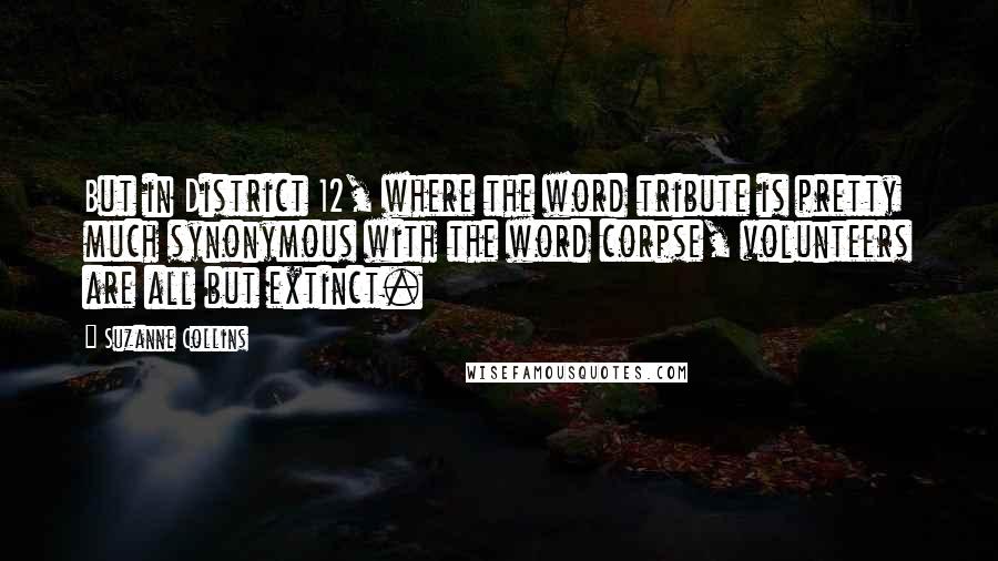 Suzanne Collins Quotes: But in District 12, where the word tribute is pretty much synonymous with the word corpse, volunteers are all but extinct.