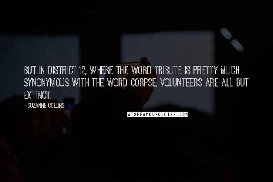 Suzanne Collins Quotes: But in District 12, where the word tribute is pretty much synonymous with the word corpse, volunteers are all but extinct.