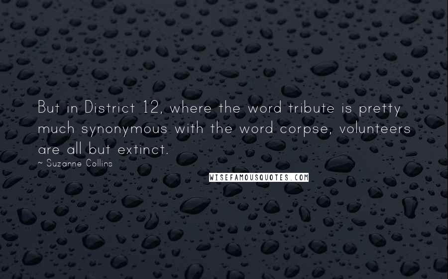 Suzanne Collins Quotes: But in District 12, where the word tribute is pretty much synonymous with the word corpse, volunteers are all but extinct.