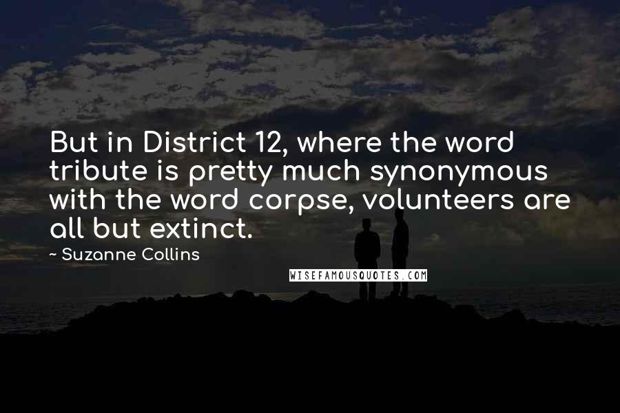 Suzanne Collins Quotes: But in District 12, where the word tribute is pretty much synonymous with the word corpse, volunteers are all but extinct.