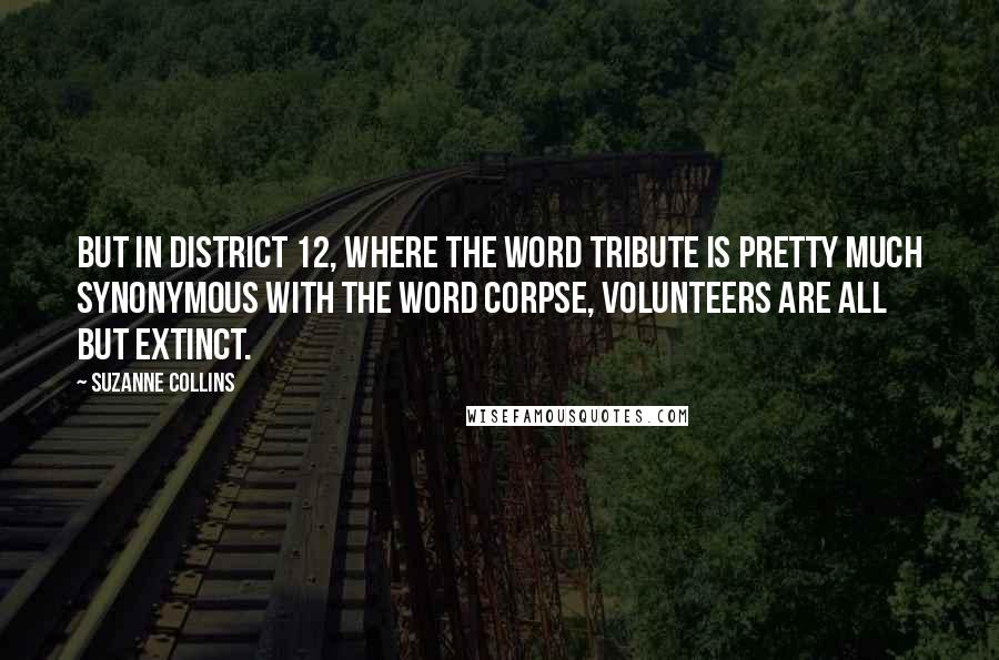 Suzanne Collins Quotes: But in District 12, where the word tribute is pretty much synonymous with the word corpse, volunteers are all but extinct.