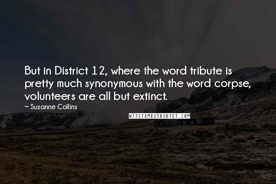 Suzanne Collins Quotes: But in District 12, where the word tribute is pretty much synonymous with the word corpse, volunteers are all but extinct.