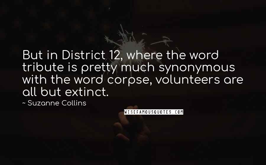 Suzanne Collins Quotes: But in District 12, where the word tribute is pretty much synonymous with the word corpse, volunteers are all but extinct.