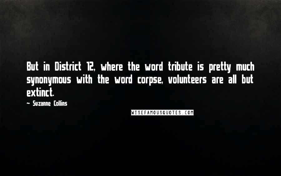 Suzanne Collins Quotes: But in District 12, where the word tribute is pretty much synonymous with the word corpse, volunteers are all but extinct.