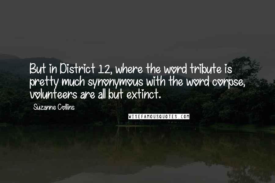 Suzanne Collins Quotes: But in District 12, where the word tribute is pretty much synonymous with the word corpse, volunteers are all but extinct.