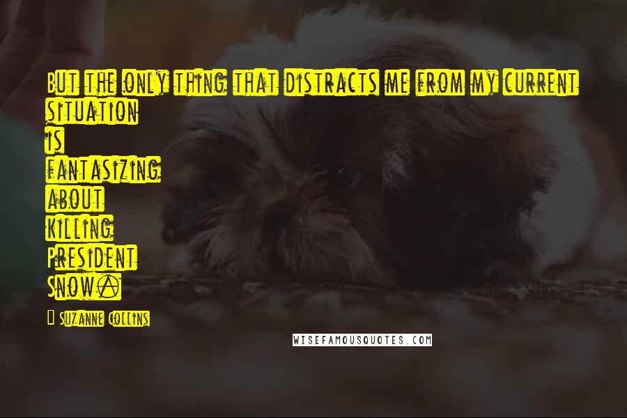 Suzanne Collins Quotes: But the only thing that distracts me from my current situation is fantasizing about killing President Snow.