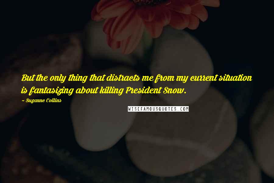 Suzanne Collins Quotes: But the only thing that distracts me from my current situation is fantasizing about killing President Snow.