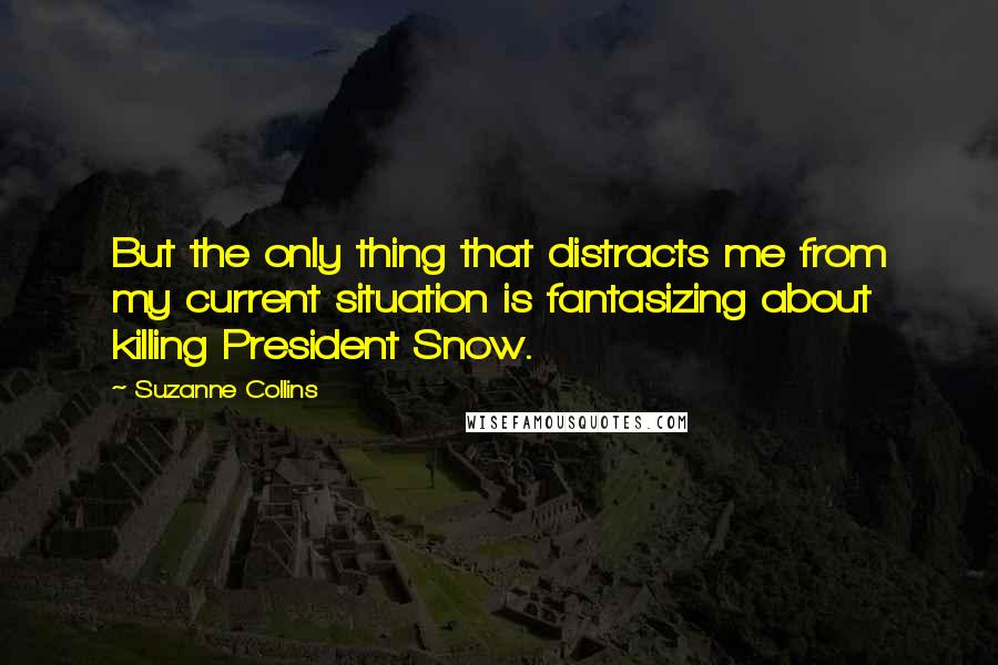 Suzanne Collins Quotes: But the only thing that distracts me from my current situation is fantasizing about killing President Snow.