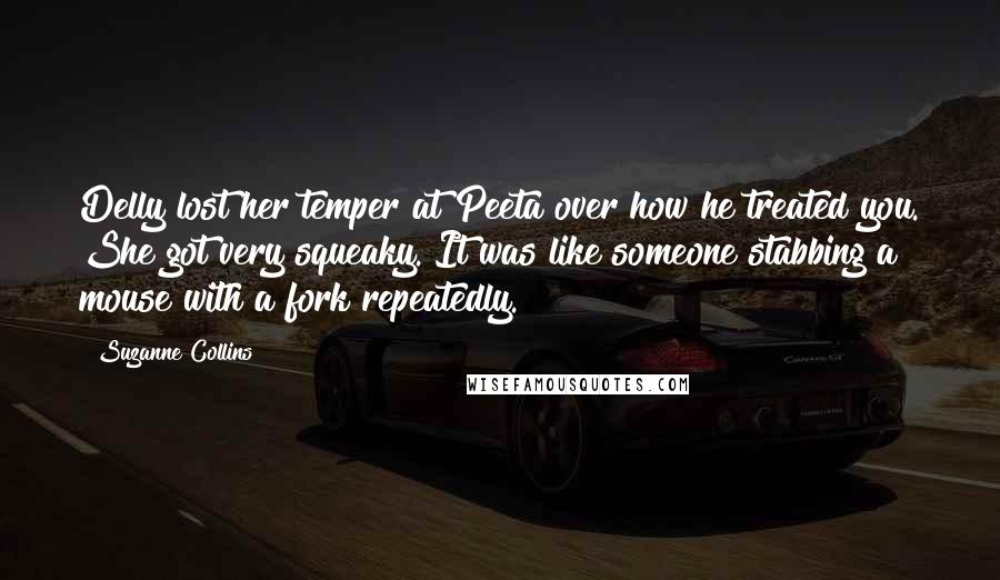 Suzanne Collins Quotes: Delly lost her temper at Peeta over how he treated you. She got very squeaky. It was like someone stabbing a mouse with a fork repeatedly.