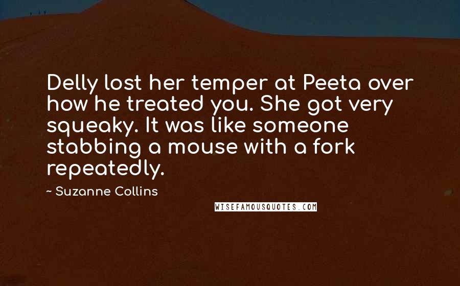 Suzanne Collins Quotes: Delly lost her temper at Peeta over how he treated you. She got very squeaky. It was like someone stabbing a mouse with a fork repeatedly.