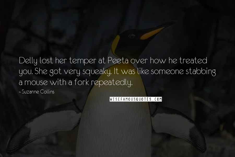 Suzanne Collins Quotes: Delly lost her temper at Peeta over how he treated you. She got very squeaky. It was like someone stabbing a mouse with a fork repeatedly.