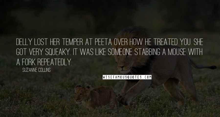 Suzanne Collins Quotes: Delly lost her temper at Peeta over how he treated you. She got very squeaky. It was like someone stabbing a mouse with a fork repeatedly.