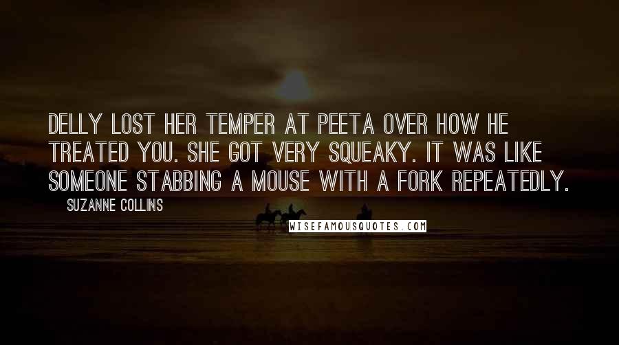 Suzanne Collins Quotes: Delly lost her temper at Peeta over how he treated you. She got very squeaky. It was like someone stabbing a mouse with a fork repeatedly.