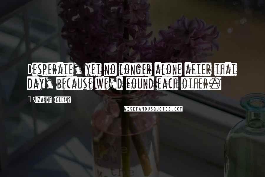 Suzanne Collins Quotes: Desperate, yet no longer alone after that day, because we'd found each other.