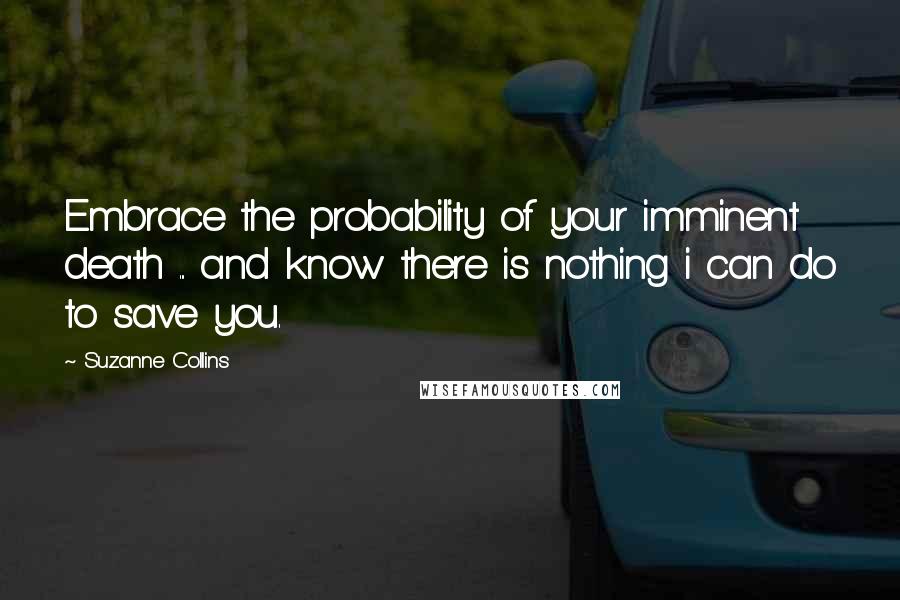 Suzanne Collins Quotes: Embrace the probability of your imminent death ... and know there is nothing i can do to save you.