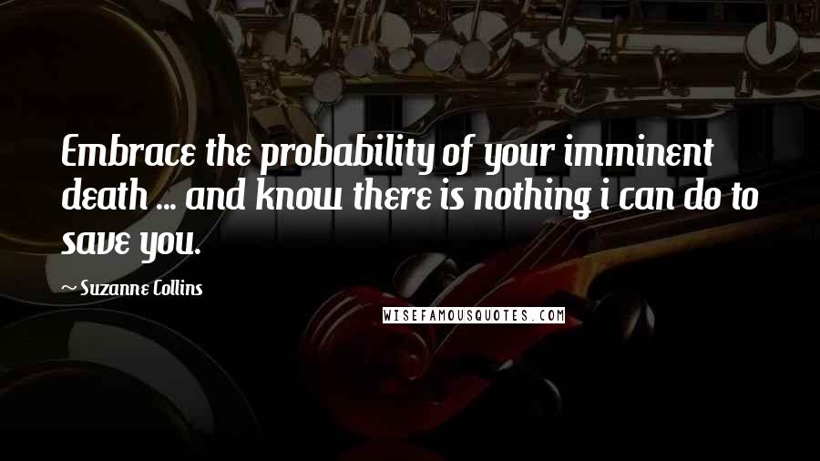 Suzanne Collins Quotes: Embrace the probability of your imminent death ... and know there is nothing i can do to save you.