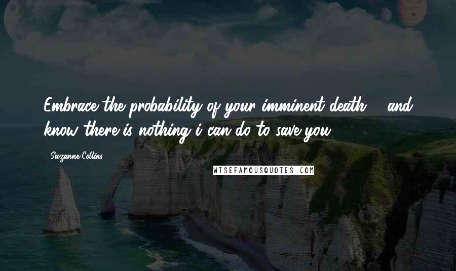 Suzanne Collins Quotes: Embrace the probability of your imminent death ... and know there is nothing i can do to save you.